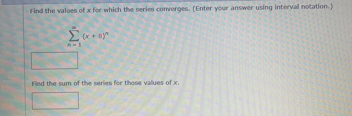 Find the values of x for which the series converges. (Enter your answer using interval notation.)
Σ (x + 8)"
n=1
Find the sum of the series for those values of x.