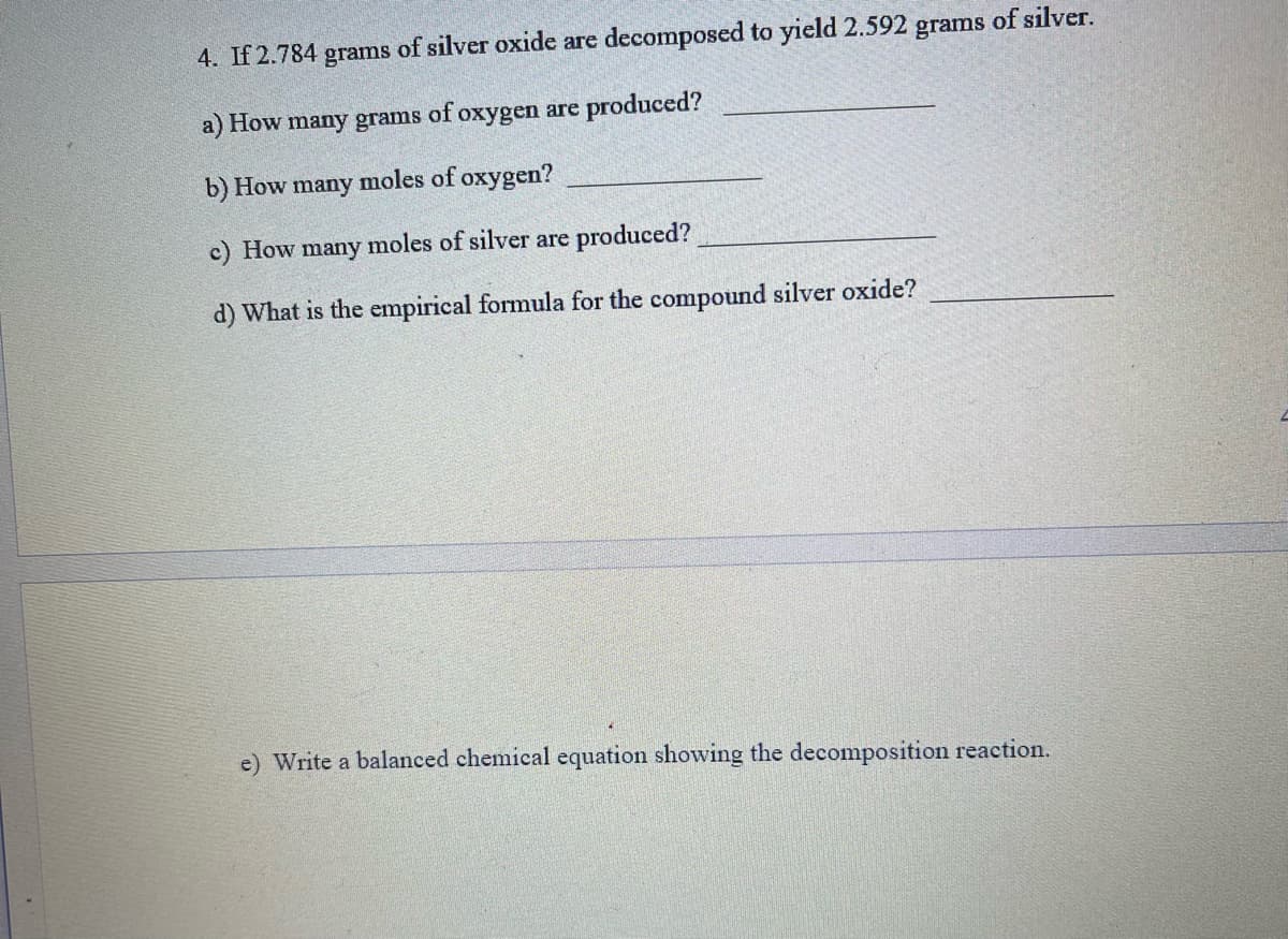 4. If 2.784 grams of silver oxide are decomposed to yield 2.592 grams of silver.
a) How many grams
of
oxygen are produced?
b) How many moles of oxygen?
c) How many moles of silver are produced?
d) What is the empirical formula for the compound silver oxide?
e) Write a balanced chemical equation showing the decomposition reaction.
