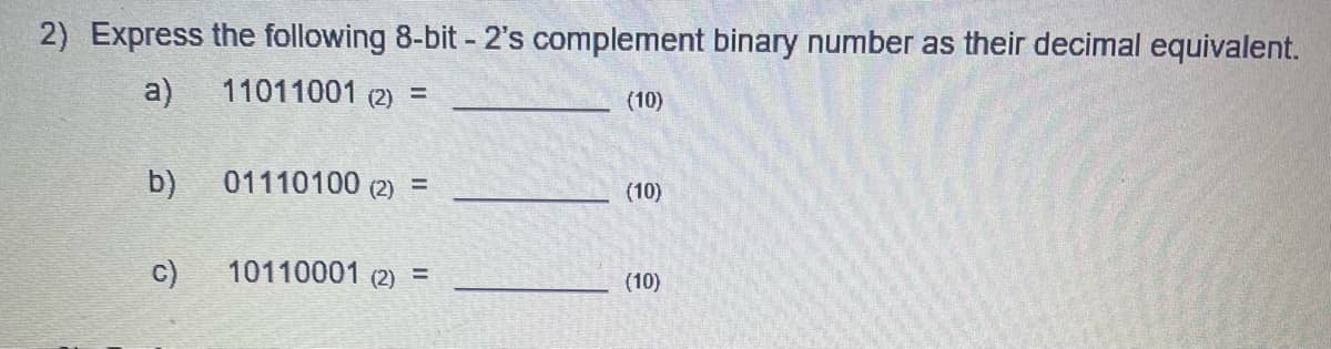 2) Express the following 8-bit - 2's complement binary number as their decimal equivalent.
a)
11011001 (2) =
b)
c)
01110100 (2) =
10110001 (2) =
(10)
(10)
(10)