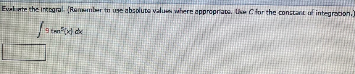 **Integral Evaluation Problem**

**Problem Statement:**
Evaluate the integral. (Remember to use absolute values where appropriate. Use C for the constant of integration.)

\[ \int 9 \tan^5(x) \, dx \]

---

**Instructions:**
1. Simplify the integrand if necessary.
2. Integrate using appropriate techniques.
3. Include the constant of integration, \( C \).
4. Use absolute values where appropriate.
5. Write your answer clearly in the provided space. 

_Answer:_ (This will be where learners write their final integrating result.)

---