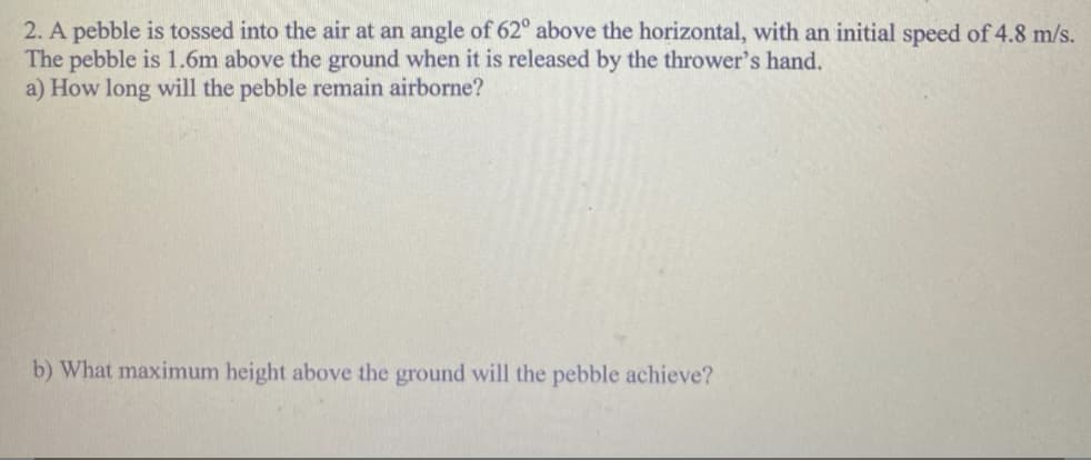 2. A pebble is tossed into the air at an angle of 62° above the horizontal, with an initial speed of 4.8 m/s.
The pebble is 1.6m above the ground when it is released by the thrower's hand.
a) How long will the pebble remain airborne?
b) What maximum height above the ground will the pebble achieve?