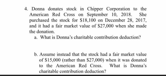 She
4. Donna donates stock in Chipper Corporation to the
American Red Cross on September 10, 2018.
purchased the stock for $18,100 on December 28, 2017,
and it had a fair market value of $27,000 when she made
the donation.
a. What is Donna's charitable contribution deduction?
b. Assume instead that the stock had a fair market value
of $15,000 (rather than $27,000) when it was donated
to the American Red Cross. What is Donna's
charitable contribution deduction?