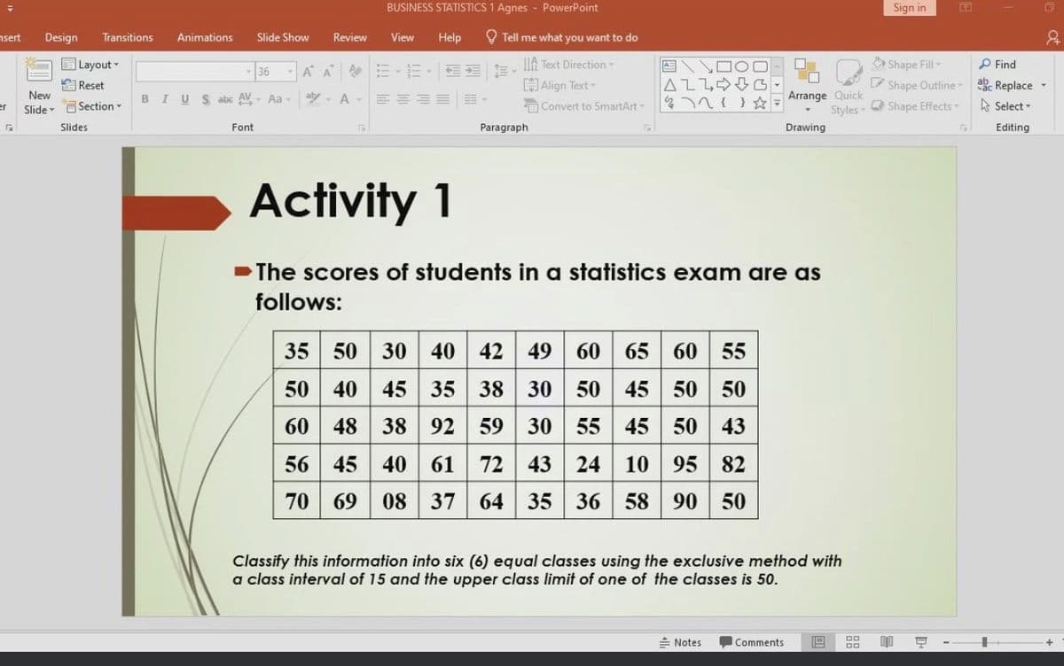 nsert
er
5
Design Transitions Animations Slide Show
New
Slide
Layout
Reset
Section -
Slides
- 36
BI US abc AV Aa-
Font
Review
BUSINESS STATISTICS 1 Agnes PowerPoint
View Help
554
Tell me what you want to do
AAElft Text Direction
aty A- ==== 車
Align Text -
Convert to SmartArt-
Paragraph
/ \ロ
ALLG
35 50 30 40 42 49 60 65 60 55
50 40 45 35 38 30 50 45 50 50
60 48 38 92 59 30 55 45 50 43
56 45 40 61 72 43 24 10 95 82
70 69 08 37 64 35 36 58 90 50
Arrange Quick
Styles-
Activity 1
➡The scores of students in a statistics exam are as
follows:
Drawing
Notes
Classify this information into six (6) equal classes using the exclusive method with
a class interval of 15 and the upper class limit of one of the classes is 50.
Comments 19
DO
Sign in
Shape Fill-
Shape Outline -
Shape Effects
E
Q
Find
Replace
Select-
Editing
&