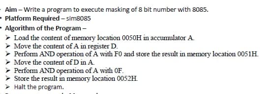 Aim – Write a program to execute masking of 8 bit number with 8085.
Platform Required – sim8085
Algorithm of the Program -
> Load the content of memory location 0050H in accumulator A.
Move the content of A in register D.
Perfom AND operation of A with F0 and store the result in memory location 0051H.
> Move the content of D in A.
> Perfom AND operation of A with OF.
Store the result in memory location 0052H.
Halt the program.
