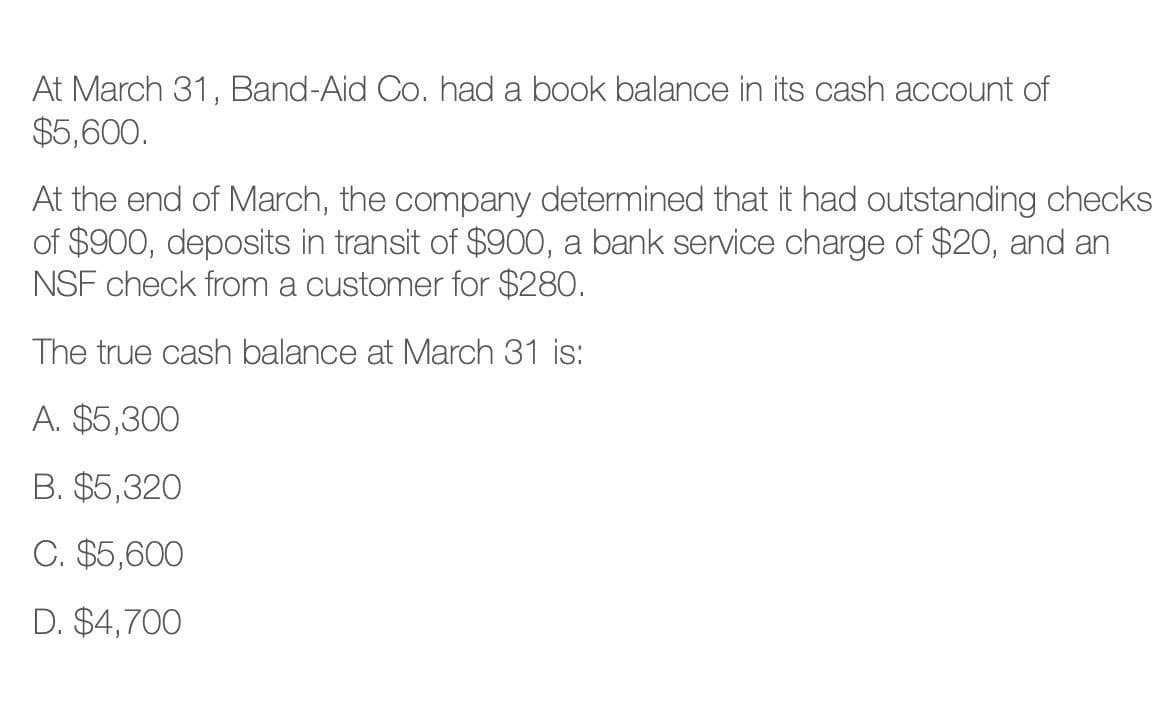 At March 31, Band-Aid Co. had a book balance in its cash account of
$5,600.
At the end of March, the company determined that it had outstanding checks
of $900, deposits in transit of $900, a bank service charge of $20, and an
NSF check from a customer for $280.
The true cash balance at March 31 is:
A. $5,300
B. $5,320
C. $5,600
D. $4,700