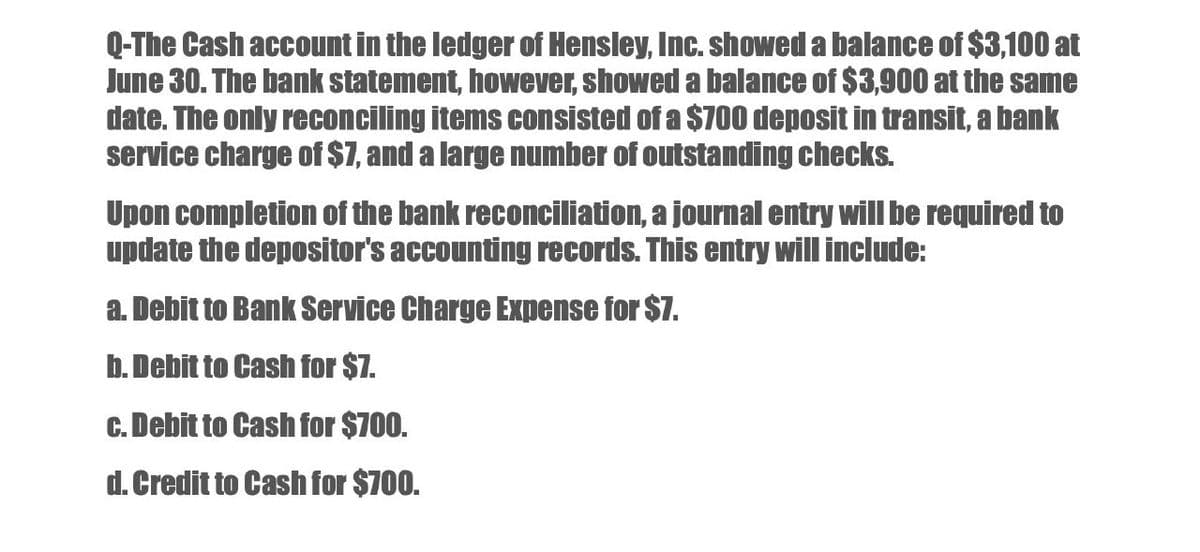 Q-The Cash account in the ledger of Hensley, Inc. showed a balance of $3,100 at
June 30. The bank statement, however, showed a balance of $3,900 at the same
date. The only reconciling items consisted of a $700 deposit in transit, a bank
service charge of $7, and a large number of outstanding checks.
Upon completion of the bank reconciliation, a journal entry will be required to
update the depositor's accounting records. This entry will include:
a. Debit to Bank Service Charge Expense for $7.
b. Debit to Cash for $7.
c. Debit to Cash for $700.
d. Credit to Cash for $700.