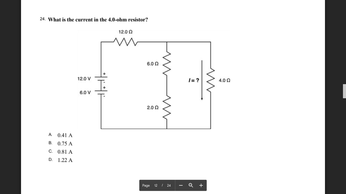 24. What is the current in the 4.0-ohm resistor?
12.0 Q
6.0 0
12.0 V
|= ?
4.0 Q
6.0 V
2.0 0
A
0.41 A
В.
0.75 A
C.
0.81 A
D. 1.22 A
Page 12 I 24
+
