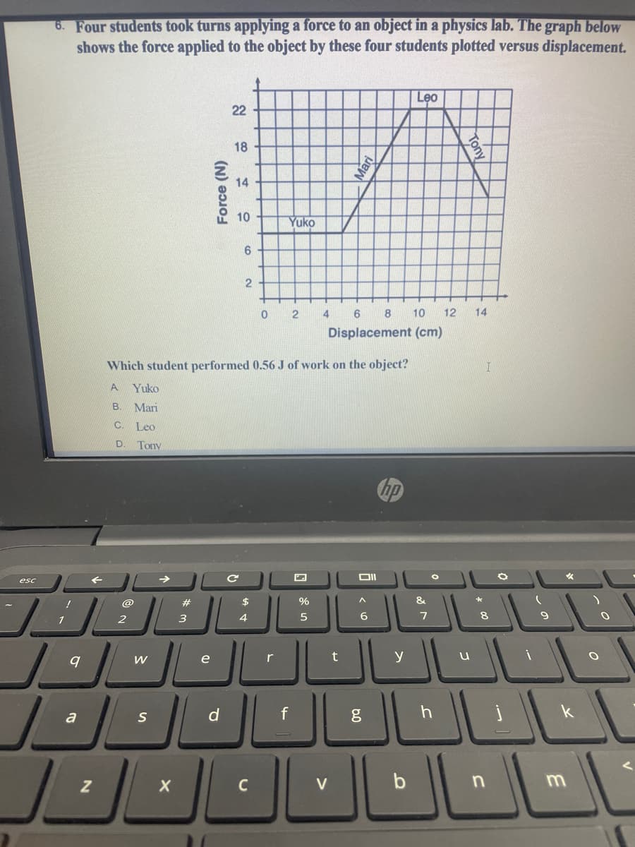 6. Four students took turns applying a force to an object in a physics lab. The graph below
shows the force applied to the object by these four students plotted versus displacement.
Leo
22
18
14
10
Yuko
9.
2
4
6 8 10
12
14
Displacement (cm)
Which student performed 0.56 J of work on the object?
A
Yuko
В.
Mari
C. Leo
D. Tony
DII
esc
@
%
&
7
9
1
3
4
e
r
t
y
a
S
V
b
Force (N)
