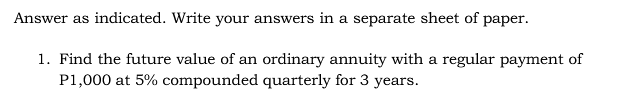 Answer as indicated. Write your answers in a separate sheet of paper.
1. Find the future value of an ordinary annuity with a regular payment of
P1,000 at 5% compounded quarterly for 3 years.
