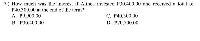 7.) How much was the interest if Althea invested P30,400.00 and received a total of
P40,300.00 at the end of the term?
A. P9,900.00
C. P40,300.00
B. P30,400.00
D. P70,700.00
