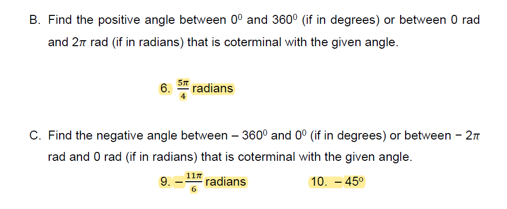 B. Find the positive angle between 0° and 360° (if in degrees) or between 0 rad
and 2n rad (if in radians) that is coterminal with the given angle.
6.
radians
C. Find the negative angle between – 360° and 0° (if in degrees) or between - 2n
rad and 0 rad (if in radians) that is coterminal with the given angle.
9.
11n
radians
10. – 45°
