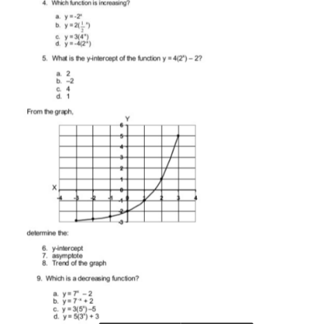 4. Which function is increasing?
a y-2
b. y=2)
C. y=3(4")
d. y4(2)
5. What is the y-intercept of the function y = 4(2) – 27
a. 2
b. -2
C 4
d. 1
From the graph,
determine the:
6. yintercept
7. asymptote
8. Trend of the graph
9. Which is a decreasing funcion?
a. y=7 -2
b. y=7+2
C. y-3(5")-5
d. y= 5(3) +3
