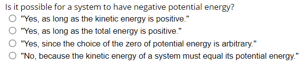 Is it possible for a system to have negative potential energy?
"Yes, as long as the kinetic energy is positive."
"Yes, as long as the total energy is positive."
"Yes, since the choice of the zero of potential energy is arbitrary."
O "No, because the kinetic energy of a system must equal its potential energy."
