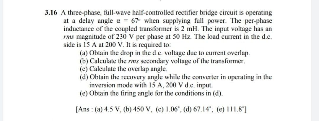 3.16 A three-phase, full-wave half-controlled rectifier bridge circuit is operating
at a delay angle a = 67° when supplying full power. The per-phase
inductance of the coupled transformer is 2 mH. The input voltage has an
rms magnitude of 230 V per phase at 50 Hz. The load current in the d.c.
side is 15 A at 200 V. It is required to:
(a) Obtain the drop in the d.c. voltage due to current overlap.
(b) Calculate the rms secondary voltage of the transformer.
(c) Calculate the overlap angle.
(d) Obtain the recovery angle while the converter in operating in the
inversion mode with 15 A, 200 V d.c. input.
(e) Obtain the firing angle for the conditions in (d).
[Ans: (a) 4.5 V, (b) 450 V, (c) 1.06°, (d) 67.14°, (e) 111.8°]