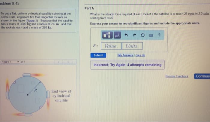 roblem 8.45
To get a flat, uniform cylindrical satellite spinning at the
correct rate, engineers fire four tangential rockets as
shown in the figure (Figure 1). Suppose that the satellite
has a mass of 3600 kg and a radius of 2.6 m, and that
the rockets each add a mass of 250 kg
Part A
What is the steady force required of each rocket if the satellite is to reach 25 rpm in 2.0 min
starting from rest?
Express your answer to two significant figures and include the appropriate units.
HA
?
Figure 1
of 1
R
End view of
cylindrical
satellite
F=
Value
Units
Submit
My Answers Give Up
Incorrect; Try Again; 4 attempts remaining
Provide Feedback
Continue