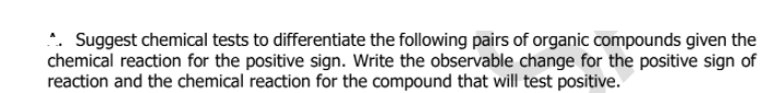 *. Suggest chemical tests to differentiate the following pairs of organic compounds given the
chemical reaction for the positive sign. Write the observable change for the positive sign of
reaction and the chemical reaction for the compound that will test positive.
