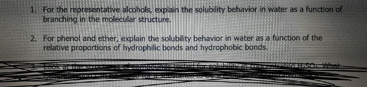 1 For the representative alcohols, explain the solubility behavior in water as a function of
branching in the molecular structure.
2 For phenol and ether, explain the solubility behavior in water as a function of the
relative proportions of hydrophilic bonds and hydrophobic bands
What
LOON
