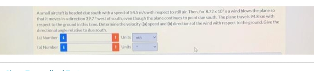 A small aircraft is headed due south with a speed of 54.5 m/s with respect to still air. Then, for 8.72 x 102s a wind blows the plane so
that it moves in a direction 39.7° west of south, even though the plane continues to point due south. The plane travels 94.8 km with
respect to the ground in this time. Determine the velocity ((a) speed and (b) direction) of the wind with respect to the ground. Give the
directional angle relative to due south.
(a) Number
(b) Number
--
1 Units m
Units