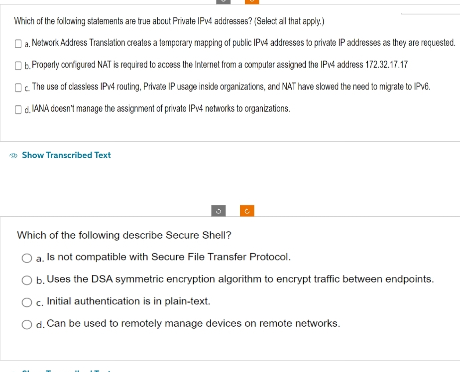 Which of the following statements are true about Private IPv4 addresses? (Select all that apply.)
a. Network Address Translation creates a temporary mapping of public IPv4 addresses to private IP addresses as they are requested.
b. Properly configured NAT is required to access the Internet from a computer assigned the IPv4 address 172.32.17.17
c. The use of classless IPv4 routing, Private IP usage inside organizations, and NAT have slowed the need to migrate to IPv6.
Od. IANA doesn't manage the assignment of private IPv4 networks to organizations.
Show Transcribed Text
Which of the following describe Secure Shell?
O a. Is not compatible with Secure File Transfer Protocol.
b. Uses the DSA symmetric encryption algorithm to encrypt traffic between endpoints.
O c. Initial authentication is in plain-text.
O d. Can be used to remotely manage devices on remote networks.