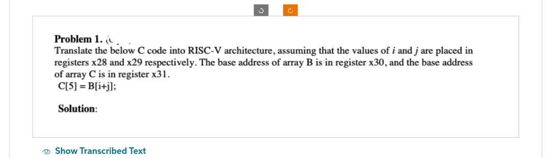 S
Problem 1. (
Translate the below C code into RISC-V architecture, assuming that the values of i and j are placed in
registers x28 and x29 respectively. The base address of array B is in register x30, and the base address
of array C is in register x31.
C[5] = B[i+j];
Solution:
Show Transcribed Text