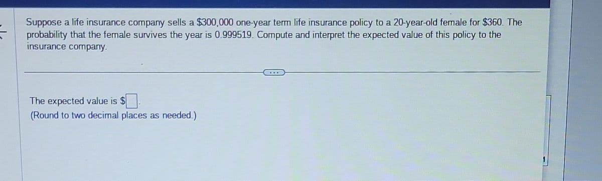 Suppose a life insurance company sells a $300,000 one-year term life insurance policy to a 20-year-old female for $360. The
probability that the female survives the year is 0.999519. Compute and interpret the expected value of this policy to the
insurance company.
The expected value is $
(Round to two decimal places as needed.)