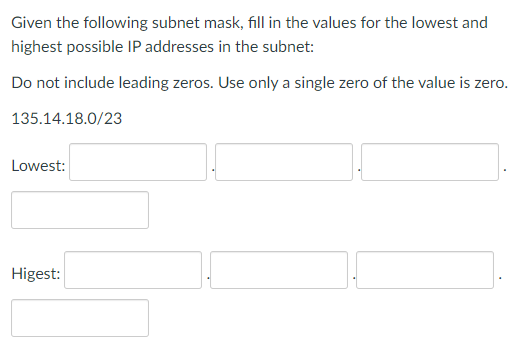 Given the following subnet mask, fill in the values for the lowest and
highest possible IP addresses in the subnet:
Do not include leading zeros. Use only a single zero of the value is zero.
135.14.18.0/23
Lowest:
Higest: