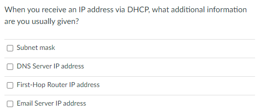 When you receive an IP address via DHCP, what additional information
are you usually given?
Subnet mask
DNS Server IP address
First-Hop Router IP address
Email Server IP address