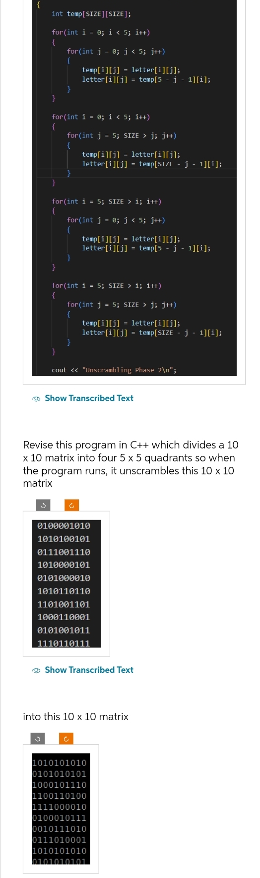 {
int temp[SIZE][SIZE];
for(int i = 0; i < 5; i++)
{
}
}
for(int j = 0; j < 5; j++)
{
}
for(int i = 0; i < 5; i++)
{
}
temp[i][j] = letter[i][j];
letter[i][j] = temp[5 - j - 1][i];
for(int j = 5; SIZE > j; j++)
{
for(int i = 5; SIZE > i; i++)
:
{
}
temp[i][j] = letter[i][j];
letter[i][j] = temp[SIZE - j - 1][i];
for(int j = 0; j < 5; j++)
{
}
temp[i][j] = letter[i][j];
letter[i][j] = temp[5 - j - 1][i];
for(int i = 5; SIZE › i; i++)
{
for(int j = 5; SIZE > j; j++)
{
temp[i][j] = letter[i][j];
letter[i][j] = temp[SIZE - j - 1][i]);
}
cout << "Unscrambling Phase 2\n";
Show Transcribed Text
Revise this program in C++ which divides a 10
x 10 matrix into four 5 x 5 quadrants so when
the program runs, it unscrambles this 10 x 10
matrix
0100001010
1010100101
0111001110
1010000101
0101000010
1010110110
1101001101
1000110001
0101001011
1110110111
Show Transcribed Text
into this 10 x 10 matrix
1010101010
0101010101
1000101110
1100110100
1111000010
0100010111
0010111010
0111010001
1010101010
0101010101