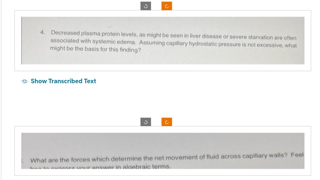 4. Decreased plasma protein levels, as might be seen in liver disease or severe starvation are often
associated with systemic edema. Assuming capillary hydrostatic pressure is not excessive, what
might be the basis for this finding?
Show Transcribed Text
Ć
What are the forces which determine the net movement of fluid across capillary walls? Feel
en in nunmee your answer in algebraic terms.