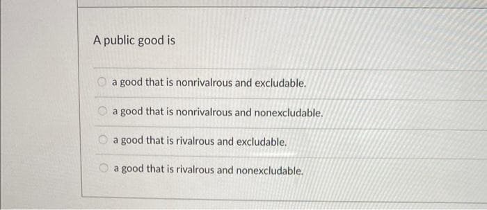 A public good is
a good that is nonrivalrous and excludable.
a good that is nonrivalrous and nonexcludable.
a good that is rivalrous and excludable.
a good that is rivalrous and nonexcludable.