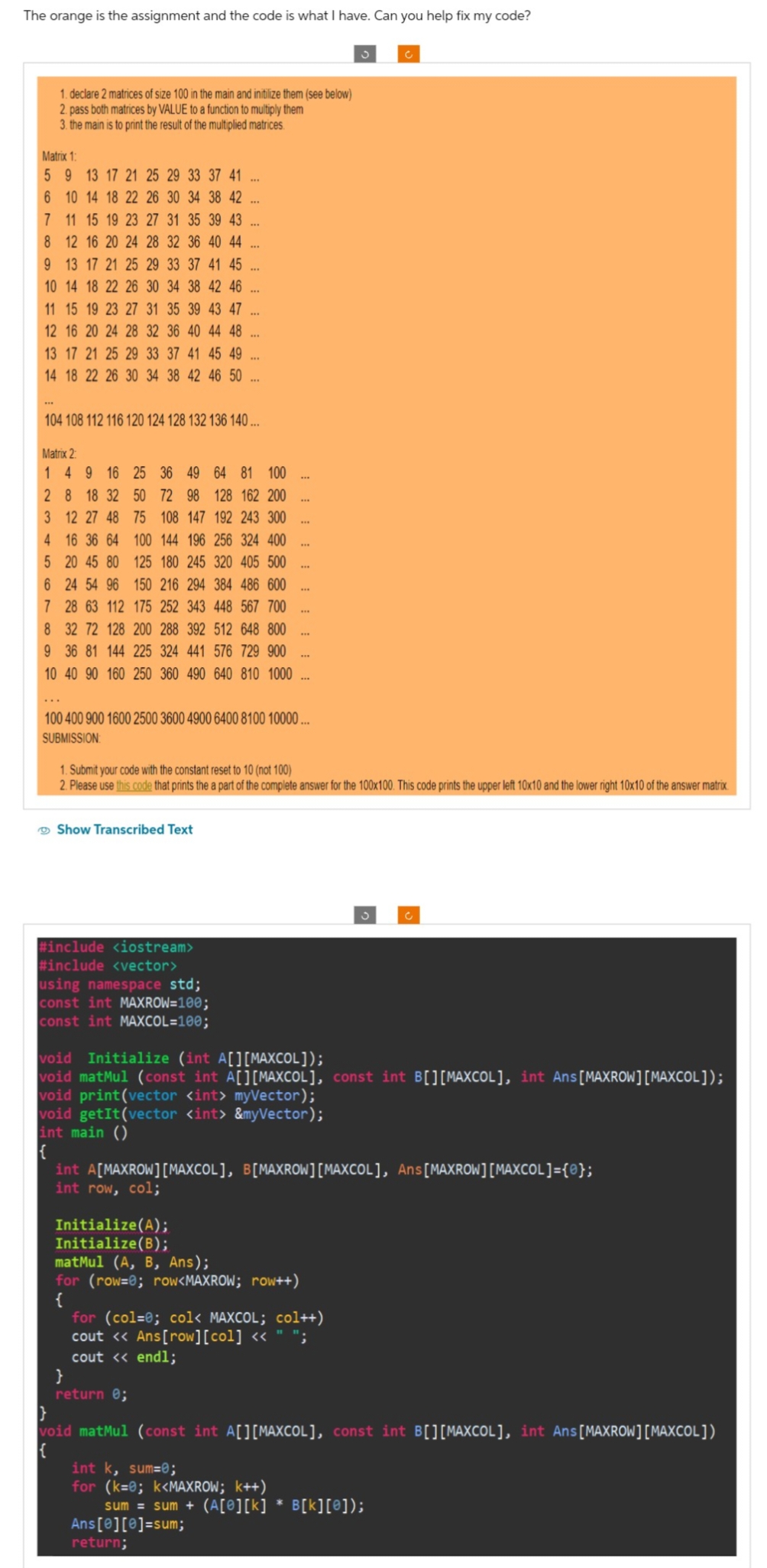 The orange is the assignment and the code is what I have. Can you help fix my code?
1. declare 2 matrices of size 100 in the main and initilize them (see below)
2. pass both matrices by VALUE to a function to multiply them
3. the main is to print the result of the multiplied matrices.
Matrix 1:
5 9 13 17 21 25 29 33 37 41
6 10 14 18 22 26 30 34 38 42
7 11 15 19 23 27 31 35 39 43
8 12 16 20 24 28 32 36 40 44
9 13 17 21 25 29 33 37 41 45
10 14 18 22 26 30 34 38 42 46
11 15 19 23 27 31 35 39 43 47
12 16 20 24 28 32 36 40 44 48
13 21 25 33 37 45 49 ...
14 18 22 26 30 34 38 42 46 50
Show Transcribed Text
#include <iostream>
#include <vector>
***
104 108 112 116 120 124 128 132 136 140...
using namespace std;
const int MAXROW=100;
const int MAXCOL=100;
***
Matrix 2
1 4 9 16 25 36 49 64 81 100
2 8 18 32
50 72 98 128 162 200
75 108 147 192 243 300
100 144 196 256 324 400
125 180 245 320 405 500
150 216 294 384 486 600
3 12 27 48
4 16 36 64
5 20 45 80
6 24 54 96
7 28 63 112 175 252 343 448 567 700
8 32 72 128 200 288 392 512 648 800
9 36 81 144 225 324 441 576 729 900
10 40 90 160 250 360 490 640 810 1000...
***
***
Initialize(A);
Initialize(B);
***
***
}
return 0;
100 400 900 1600 2500 3600 4900 6400 8100 10000...
SUBMISSION
1. Submit your code with the constant reset to 10 (not 100)
2. Please use this code that prints the a part of the complete answer for the 100x100. This code prints the upper left 10x10 and the lower right 10x10 of the answer matrix.
***
Ans[0][0]=sum;
return;
***
matMul (A, B, Ans);
for (row=0; row<MAXROW; row++)
{
***
***
***
void Initialize (int A[][MAXCOL]);
void matMul (const int A[][MAXCOL], const int B[] [MAXCOL], int Ans [MAXROW] [MAXCOL]);
void print (vector <int> myVector);
void getIt (vector <int> &myVector);
int main ()
int A[MAXROW][MAXCOL], B[MAXROW][MAXCOL], Ans[MAXROW] [MAXCOL] = {};
int row, col;
for (col=0; col< MAXCOL; col++)
cout << Ans[row][col] <<
cout << endl;
J
void matMul (const int A[][MAXCOL], const int B[][MAXCOL], int Ans [MAXROW] [MAXCOL])
int k, sum=0;
for (k=0; k<MAXROW; k++)
sum = sum + (A[@][k] * B[k][0]);