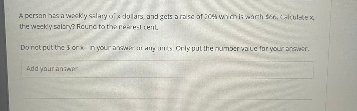 A person has a weekly salary of x dollars, and gets a raise of 20% which is worth $66. Calculate x,
the weekly salary? Round to the nearest cent.
Do not put the $ or x= in your answer or any units. Only put the number value for your answer.
Add your answer
