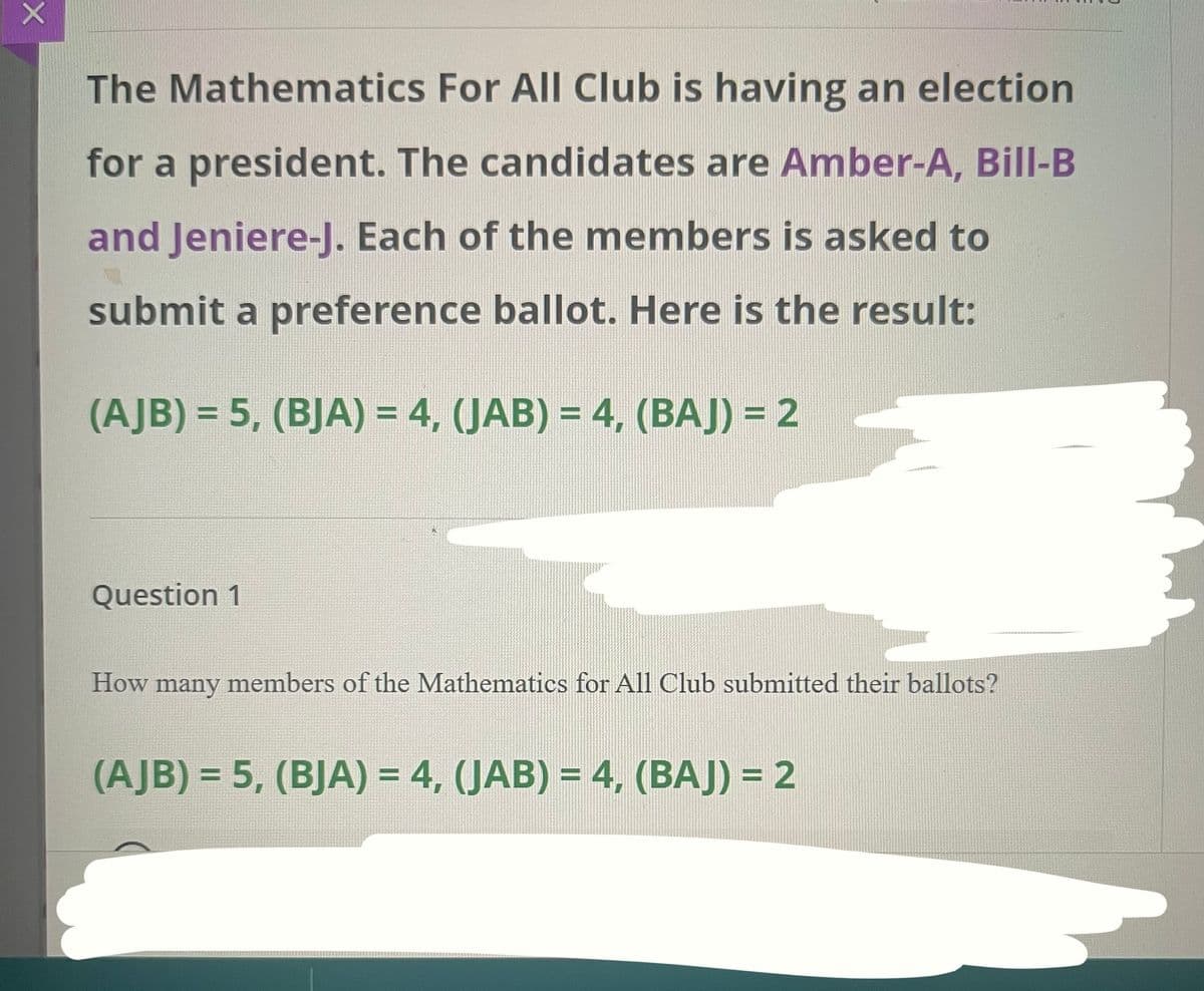 The Mathematics For All Club is having an election
for a president. The candidates are Amber-A, Bill-B
and Jeniere-J. Each of the members is asked to
submit a preference ballot. Here is the result:
(AJB) = 5, (BJA) = 4, (JAB) = 4, (BAJ) = 2
%3D
Question 1
How
many
members of the Mathematics for All Club submitted their ballots?
(AJB) = 5, (BJA) = 4, (JAB) = 4, (BAJ) = 2
%3D
