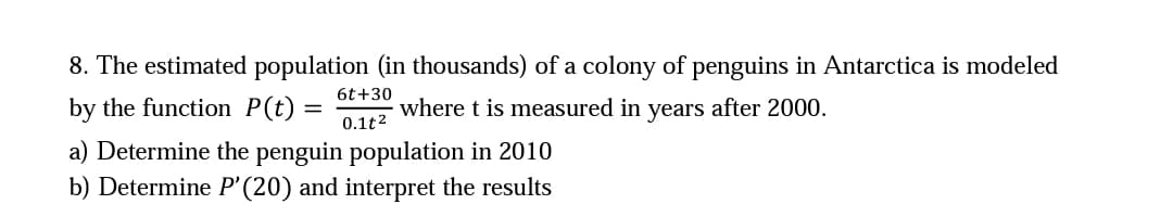 8. The estimated population (in thousands) of a colony of penguins in Antarctica is modeled
6t+30
by the function P(t) =
where t is measured in years after 2000.
0.1t2
a) Determine the penguin population in 2010
b) Determine P'(20) and interpret the results
