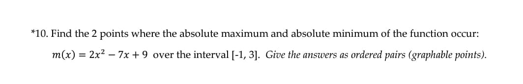 *10. Find the 2 points where the absolute maximum and absolute minimum of the function occur:
m(x) = 2x2 – 7x + 9 over the interval [-1, 3]. Give the answers as ordered pairs (graphable points).
