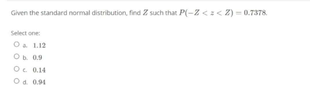 Given the standard normal distribution, find Z such that P(-Z < z< Z) = 0.7378.
Select one:
O a. 1.12
O b. 0.9
O c. 0.14
O d. 0.94
