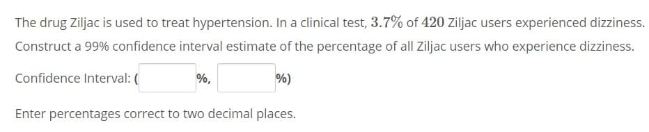 The drug Ziljac is used to treat hypertension. In a clinical test, 3.7% of 420 Ziljac users experienced dizziness.
Construct a 99% confidence interval estimate of the percentage of all Ziljac users who experience dizziness.
Confidence Interval: (
%,
%)
Enter percentages correct to two decimal places.
