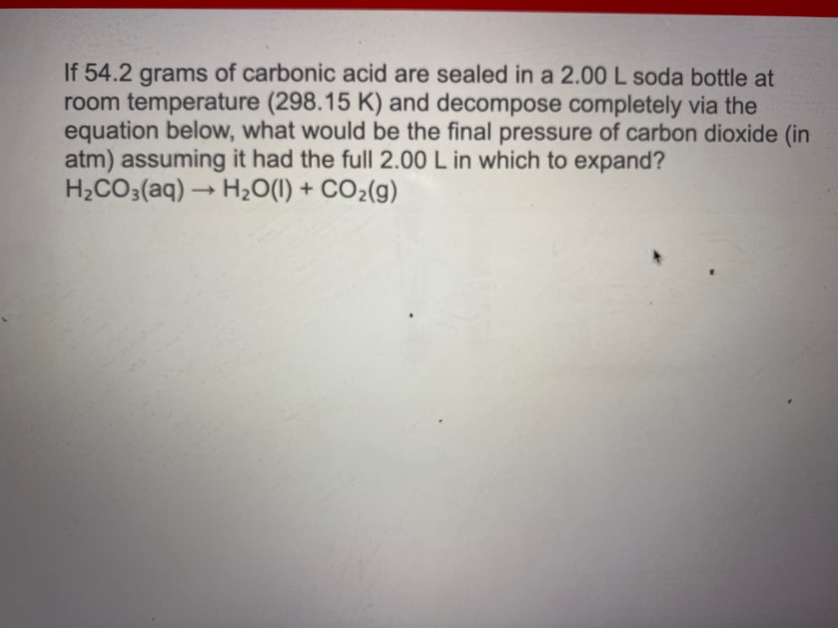 If 54.2 grams of carbonic acid are sealed in a 2.00 L soda bottle at
room temperature (298.15 K) and decompose completely via the
equation below, what would be the final pressure of carbon dioxide (in
atm) assuming it had the full 2.00 L in which to expand?
H2CO3(aq) → H20(1) + CO2(g)
