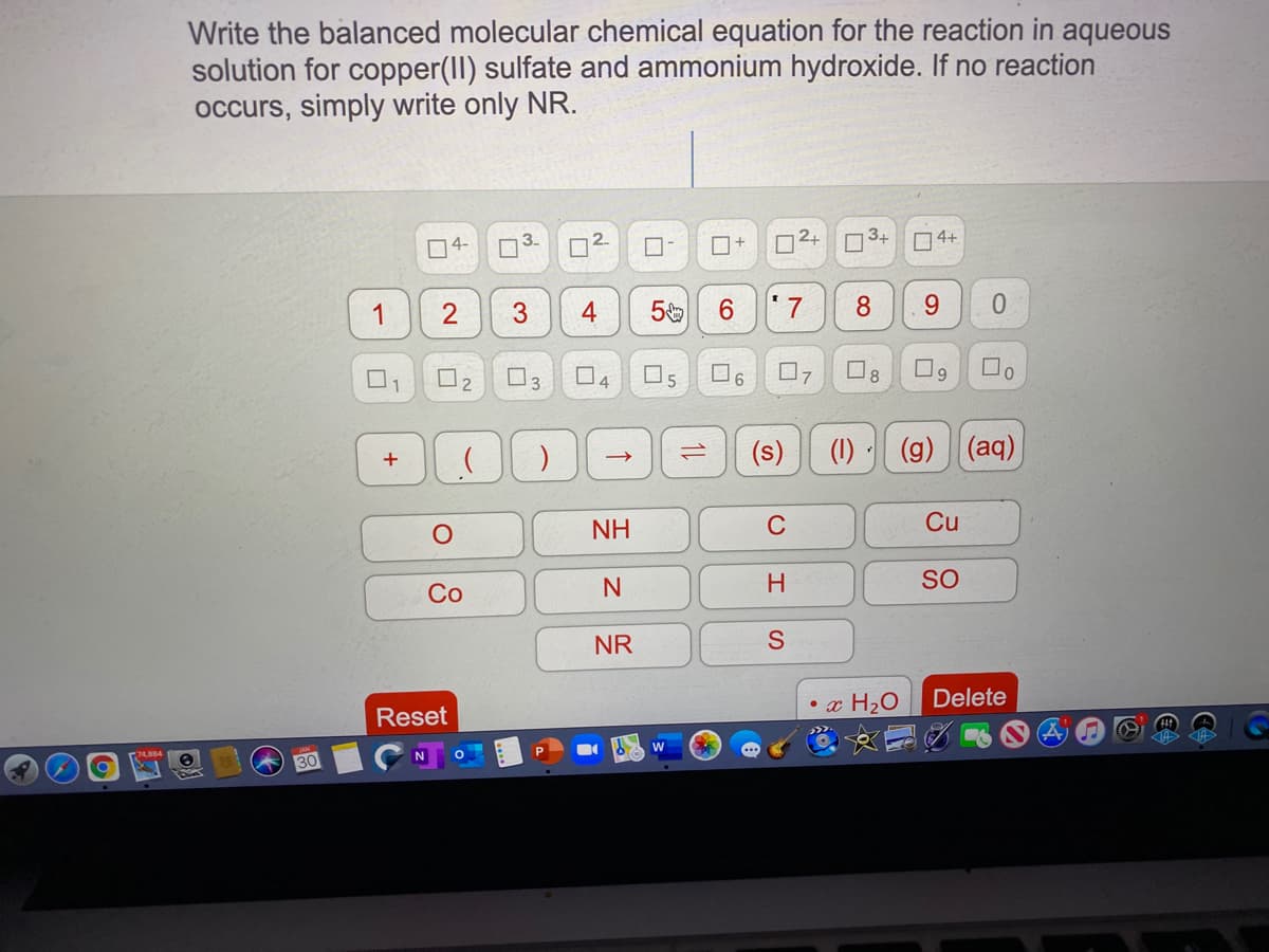 Write the balanced molecular chemical equation for the reaction in aqueous
solution for copper(II) sulfate and ammonium hydroxide. If no reaction
occurs, simply write only NR.
D4-
3-
2.
O+
2+
3+
O4+
1
3
4
' 7
8.
7
8
1
4
(s)
(1) · (g) (aq)
+
NH
C
Cu
SO
Со
NR
• x H2O
Delete
Reset
30
1,
1L
2.
