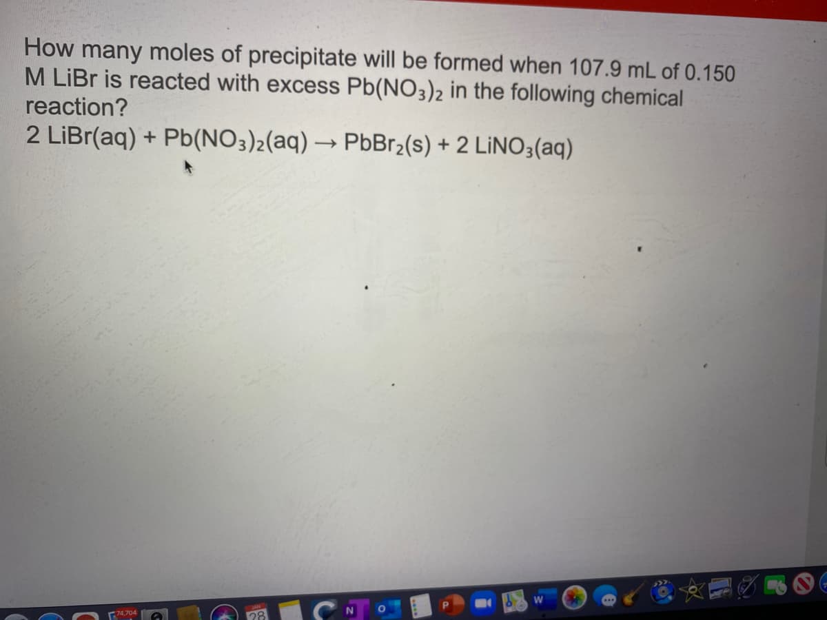 How many moles of precipitate will be formed when 107.9 mL of 0.150
M LİBR is reacted with excess Pb(NO3)2 in the following chemical
reaction?
2 LİBR(aq) + Pb(NO3)2(aq) → PbBr2(s) + 2 LİNO3(aq)
