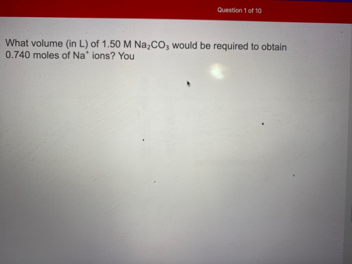 Question 1 of 10
What volume (in L) of 1.50 M Na2CO3 would be required to obtain
0.740 moles of Na* ions? You
