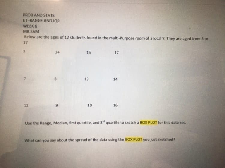 PROB AND STATS
ET-RANGE AND IQR
WEEK 6
MR.SAM
Below are the ages of 12 students found in the multi-Purpose room of a local Y. They are aged from 3 to
17
3
12
14
15
13
10
17
14
16
Use the Range, Median, first quartile, and 3" quartile to sketch a BOX PLOT for this data set.
What can you say about the spread of the data using the BOX PLOT you just sketched?