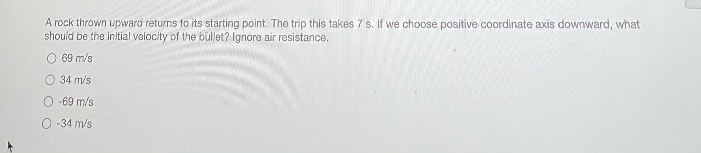 A rock thrown upward returns to its starting point. The trip this takes 7 s. If we choose positive coordinate axis downward, what
should be the initial velocity of the bullet? Ignore air resistance.
