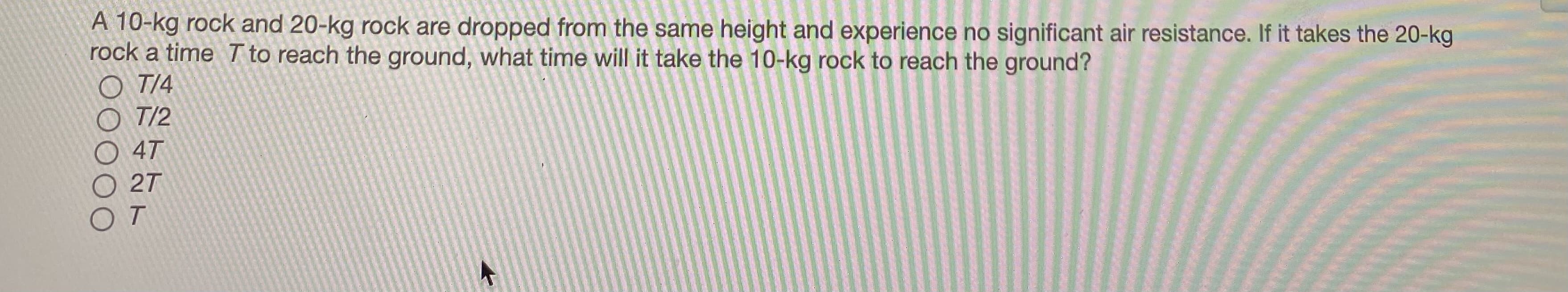 A 10-kg rock and 20-kg rock are dropped from the same height and experience no significant air resistance. If it takes the 20-kg
rock a time T to reach the ground, what time will it take the 10-kg rock to reach the ground?
O T/4
O T/2
4T
27
OT
