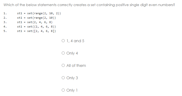 Which of the below statements correctly creates a set containing positive single digit even numbers?
st1 = set(range(2, 10, 2))
1.
2.
st1 =
set (range (2, 1))
set (2, 4, 6, 8)
set ((2, 4, 6, 8))
set ([2, 4, 6, 8])
3.
st1 =
4.
st1 =
5.
st1 =
O 1, 4 and 5
O Only 4
O All of them
O Only 3
O Only 1
