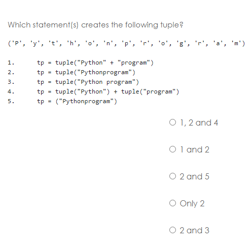 Which statement(s) creates the following tuple?
('P', 'y', 't', 'h', 'o', 'n', 'p', 'r', 'o', 'g', 'r', 'a', 'm')
1.
tp
tuple("Python" + "program")
2.
tp
tuple("Pythonprogram")
3.
tp
tuple("Python program")
%3!
tuple("Python") + tuple("program")
4.
tp
5.
tp =
("Pythonprogram")
O 1, 2 and 4
O 1 and 2
O 2 and 5
O Only 2
O 2 and 3
