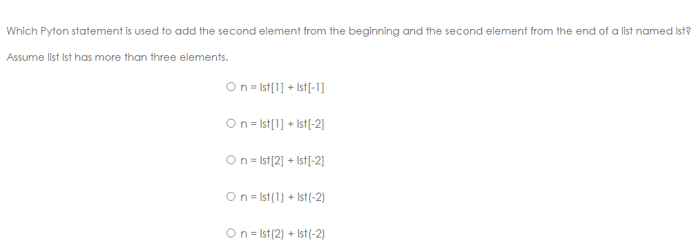 Which Pyton statement is used to add the second element from the beginning and the second element from the end of a list named Ist?
Assume list Ist has more than three elements.
On = Ist[1] + Ist[-1]
On = Ist[1] + Ist[-2]
On = Ist[2] + Ist[-2]
On = Ist(1) + Ist(-2)
On = Ist (2) + Ist(-2)
