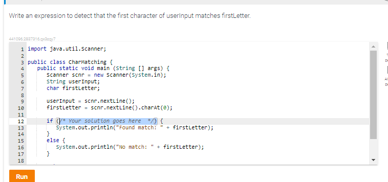 Write an expression to detect that the first character of userInput matches firstLetter.
441096.2837316.qx3zqy7
1 import java.util.Scanner;
2
3 public class CharMatching {
4
in
5
6
7
8
9
10
11
12
13
14
Mu
15
16
17
18
Run
public static void main (String [] args) {
Scanner scnr = new Scanner(System.in);
string userInput;
char firstLetter;
userInput = scnr.nextLine();
firstLetter scnr.nextLine().charAt(0);
if (* Your solution goes here */) {
System.out.println("Found match: " + firstLetter);
else {
}
System.out.println("No match: + firstLetter);
11
4
0
Al
Da