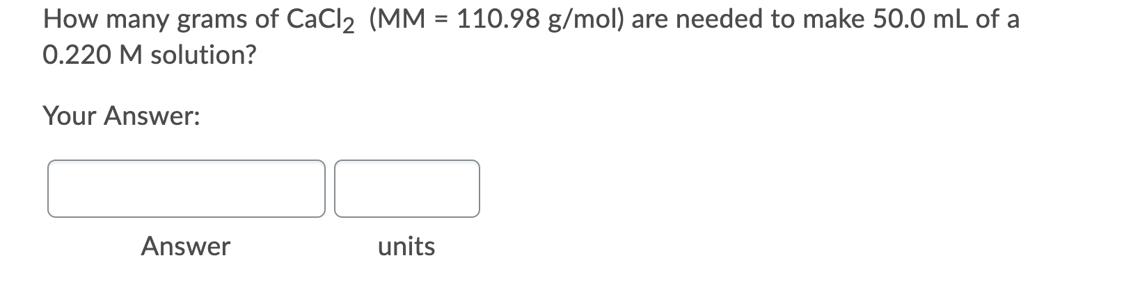 How many grams of CaCl2 (MM = 110.98 g/mol) are needed to make 50.0 mL of a
0.220 M solution?
Your Answer:
Answer
units
