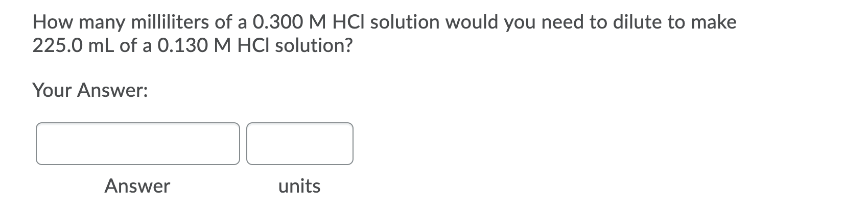 How many milliliters of a 0.300 M HCI solution would you need to dilute to make
225.0 mL of a 0.130 M HCI solution?
